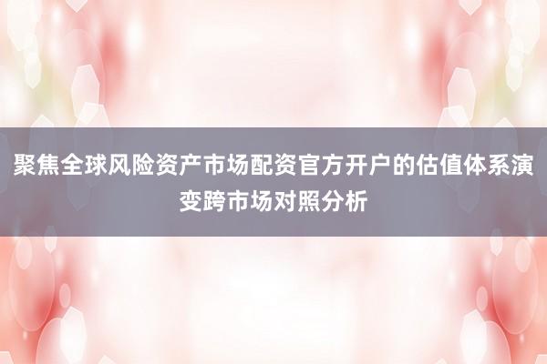 聚焦全球风险资产市场配资官方开户的估值体系演变跨市场对照分析
