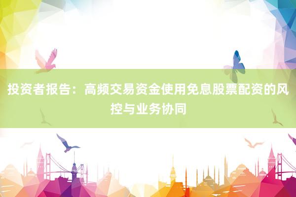 投资者报告：高频交易资金使用免息股票配资的风控与业务协同