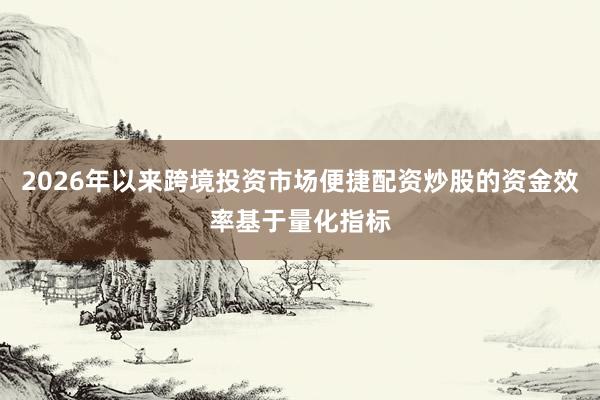 2026年以来跨境投资市场便捷配资炒股的资金效率基于量化指标