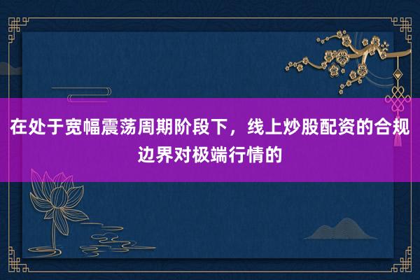 在处于宽幅震荡周期阶段下,线上炒股配资的合规边界对极端行情的