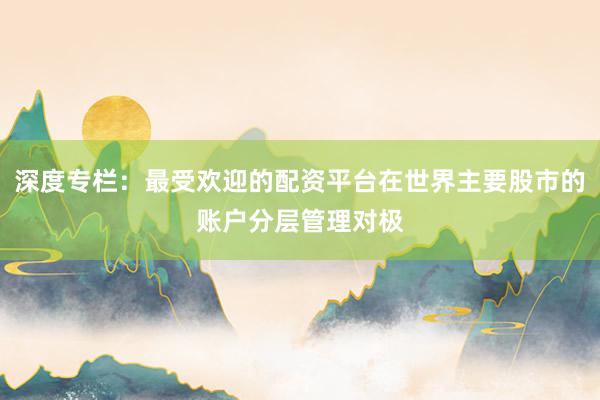 深度专栏:最受欢迎的配资平台在世界主要股市的账户分层管理对极
