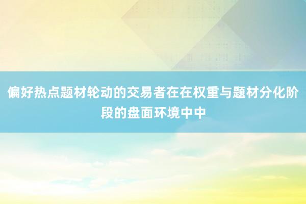 偏好热点题材轮动的交易者在在权重与题材分化阶段的盘面环境中中