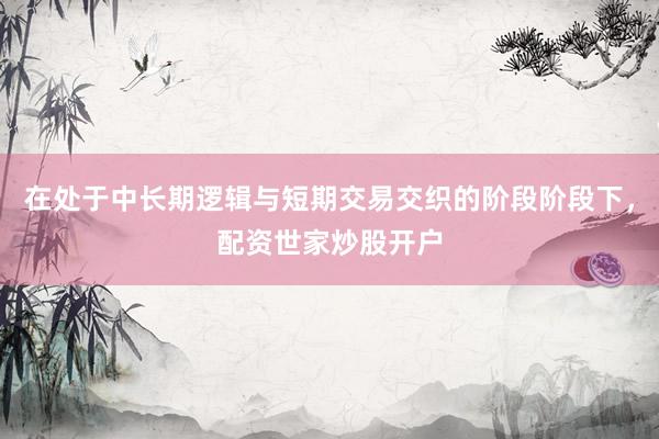 在处于中长期逻辑与短期交易交织的阶段阶段下，配资世家炒股开户