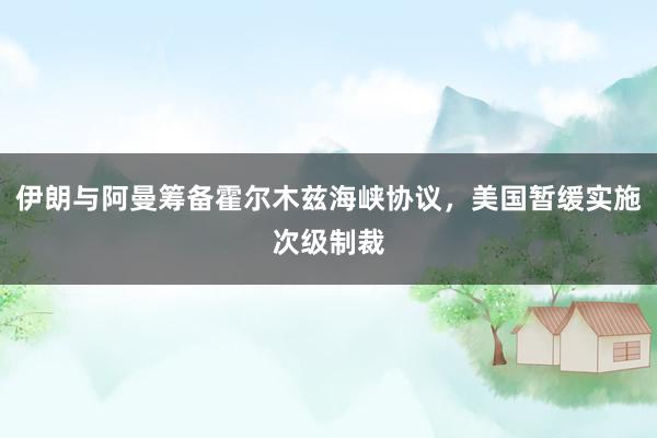 伊朗与阿曼筹备霍尔木兹海峡协议，美国暂缓实施次级制裁