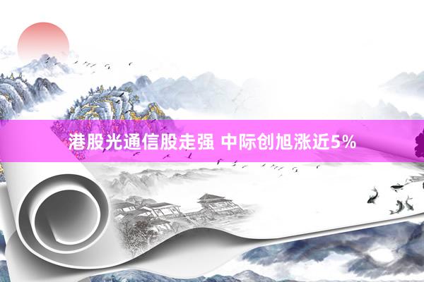 港股光通信股走强 中际创旭涨近5%