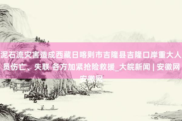 泥石流灾害造成西藏日喀则市吉隆县吉隆口岸重大人员伤亡、失联 各方加紧抢险救援_大皖新闻 | 安徽网