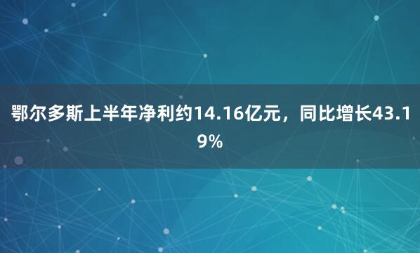 鄂尔多斯上半年净利约14.16亿元，同比增长43.19%