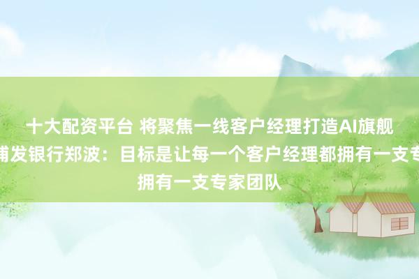 十大配资平台 将聚焦一线客户经理打造AI旗舰产品！浦发银行郑波：目标是让每一个客户经理都拥有一支专家团队