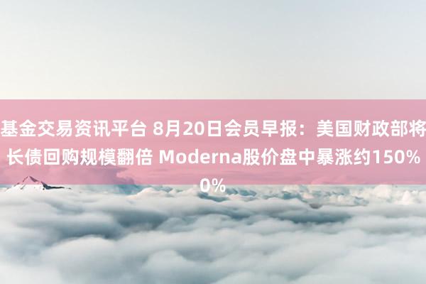 基金交易资讯平台 8月20日会员早报：美国财政部将长债回购规模翻倍 Moderna股价盘中暴涨约150%