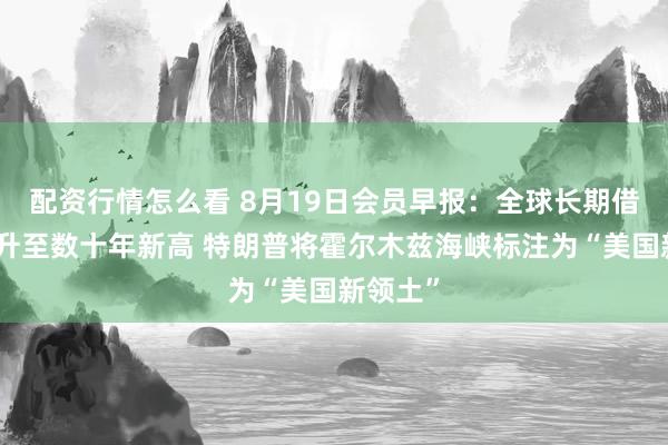 配资行情怎么看 8月19日会员早报：全球长期借贷成本升至数十年新高 特朗普将霍尔木兹海峡标注为“美国新领土”