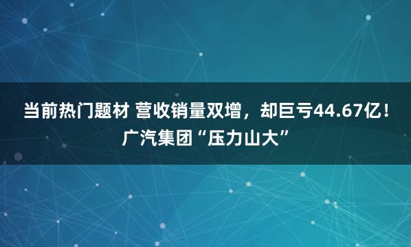 当前热门题材 营收销量双增，却巨亏44.67亿！广汽集团“压力山大”