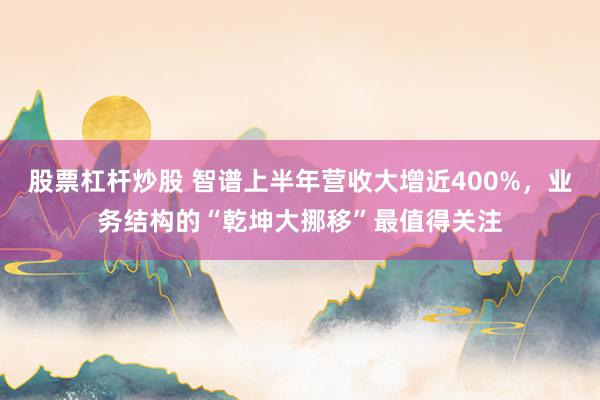 股票杠杆炒股 智谱上半年营收大增近400%，业务结构的“乾坤大挪移”最值得关注