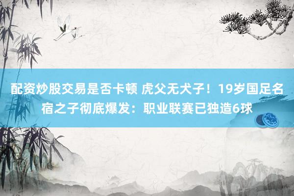 配资炒股交易是否卡顿 虎父无犬子！19岁国足名宿之子彻底爆发：职业联赛已独造6球