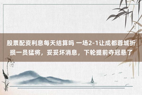 股票配资利息每天结算吗 一场2-1让成都蓉城折损一员猛将，妥妥坏消息，下轮提前夺冠悬了