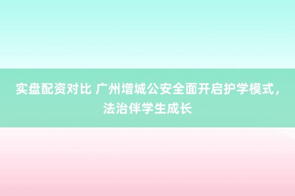 实盘配资对比 广州增城公安全面开启护学模式，法治伴学生成长