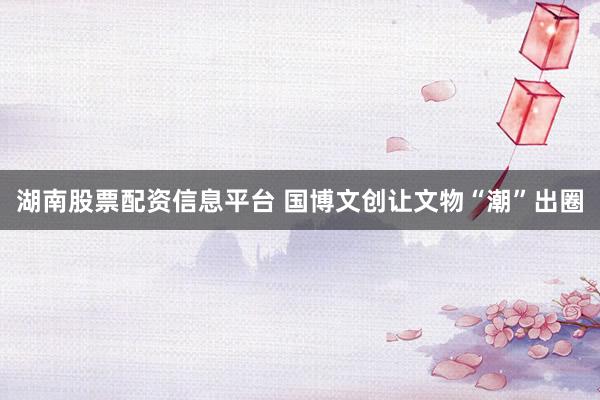 湖南股票配资信息平台 国博文创让文物“潮”出圈