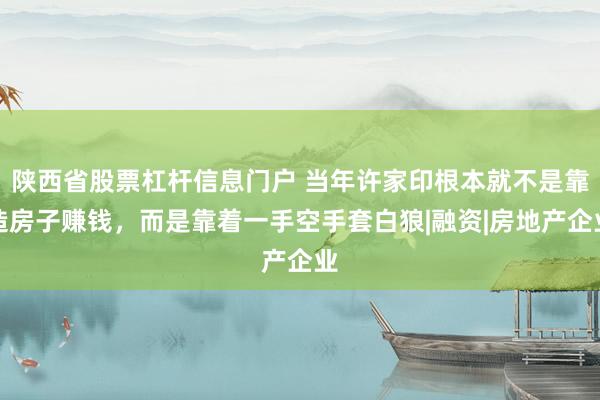 陕西省股票杠杆信息门户 当年许家印根本就不是靠造房子赚钱，而是靠着一手空手套白狼|融资|房地产企业