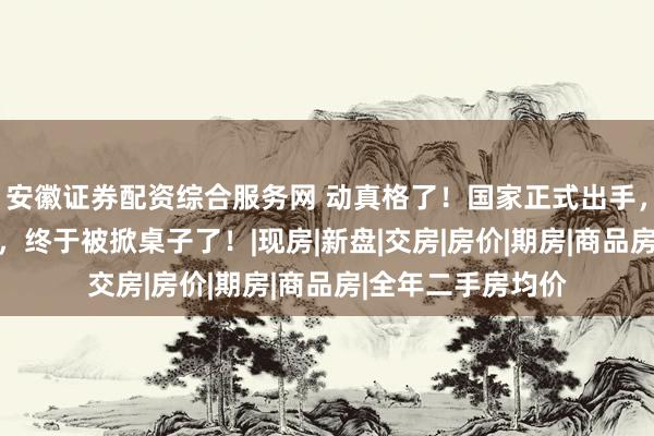 安徽证券配资综合服务网 动真格了！国家正式出手，荒唐30年的楼市，终于被掀桌子了！|现房|新盘|交房|房价|期房|商品房|全年二手房均价