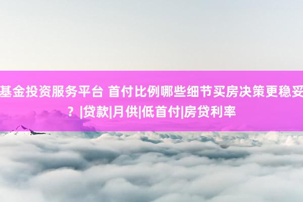 基金投资服务平台 首付比例哪些细节买房决策更稳妥？|贷款|月供|低首付|房贷利率