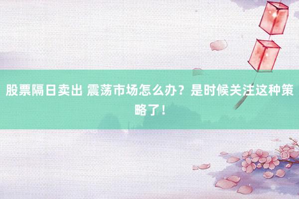 股票隔日卖出 震荡市场怎么办？是时候关注这种策略了！