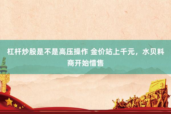 杠杆炒股是不是高压操作 金价站上千元，水贝料商开始惜售