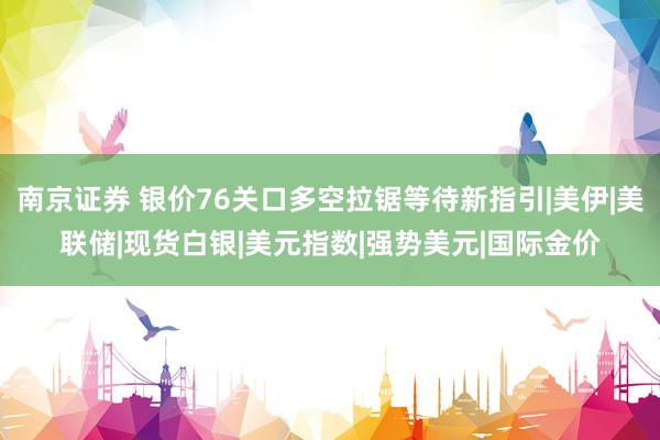 南京证券 银价76关口多空拉锯等待新指引|美伊|美联储|现货白银|美元指数|强势美元|国际金价