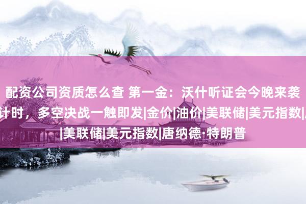 配资公司资质怎么查 第一金：沃什听证会今晚来袭，美伊停火倒计时，多空决战一触即发|金价|油价|美联储|美元指数|唐纳德·特朗普