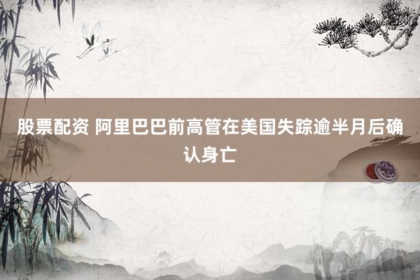 股票配资 阿里巴巴前高管在美国失踪逾半月后确认身亡
