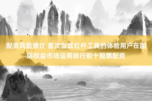 配资风险建议 首次尝试杠杆工具的体验用户在国际权益市场运用排行前十股票配资