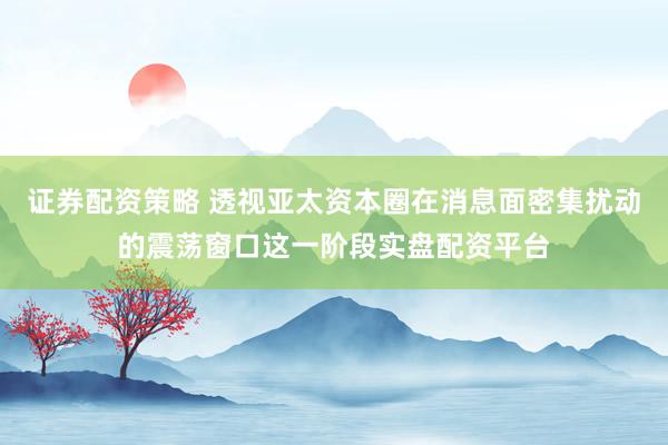 证券配资策略 透视亚太资本圈在消息面密集扰动的震荡窗口这一阶段实盘配资平台