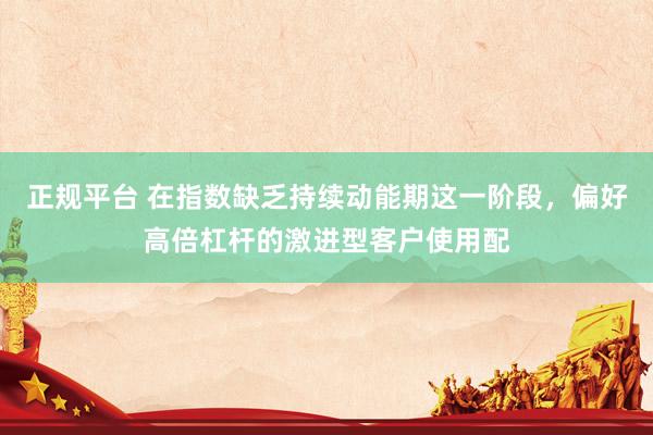 正规平台 在指数缺乏持续动能期这一阶段，偏好高倍杠杆的激进型客户使用配