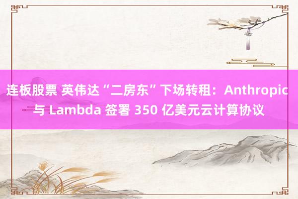 连板股票 英伟达“二房东”下场转租：Anthropic 与 Lambda 签署 350 亿美元云计算协议