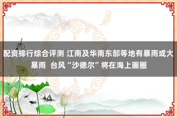 配资排行综合评测 江南及华南东部等地有暴雨或大暴雨  台风“沙德尔”将在海上画圈