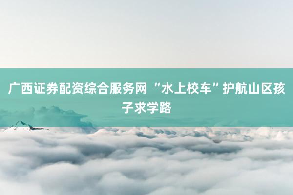 广西证券配资综合服务网 “水上校车”护航山区孩子求学路