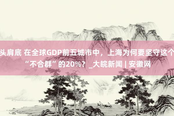 头肩底 在全球GDP前五城市中，上海为何要坚守这个“不合群”的20%？_大皖新闻 | 安徽网