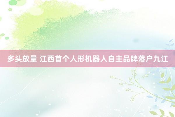 多头放量 江西首个人形机器人自主品牌落户九江