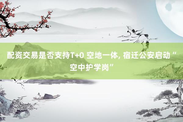 配资交易是否支持T+0 空地一体, 宿迁公安启动“空中护学岗”
