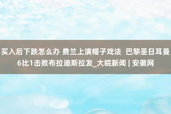买入后下跌怎么办 费兰上演帽子戏法  巴黎圣日耳曼6比1击败布拉迪斯拉发_大皖新闻 | 安徽网
