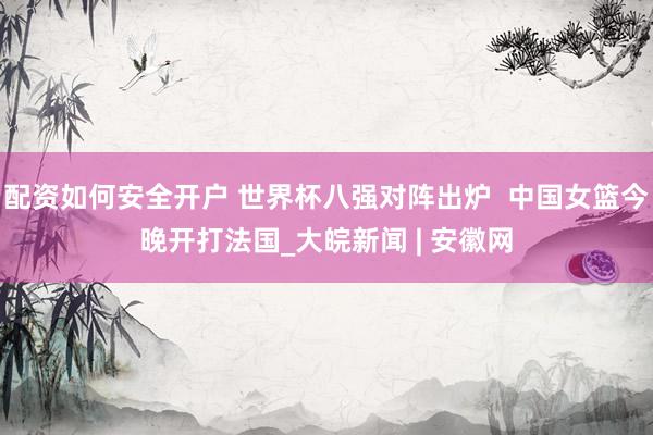 配资如何安全开户 世界杯八强对阵出炉  中国女篮今晚开打法国_大皖新闻 | 安徽网