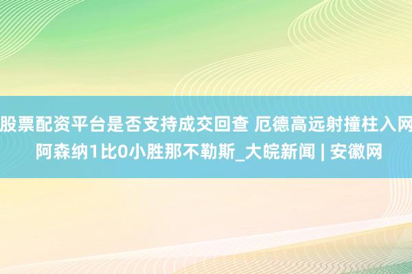 股票配资平台是否支持成交回查 厄德高远射撞柱入网 阿森纳1比0小胜那不勒斯_大皖新闻 | 安徽网