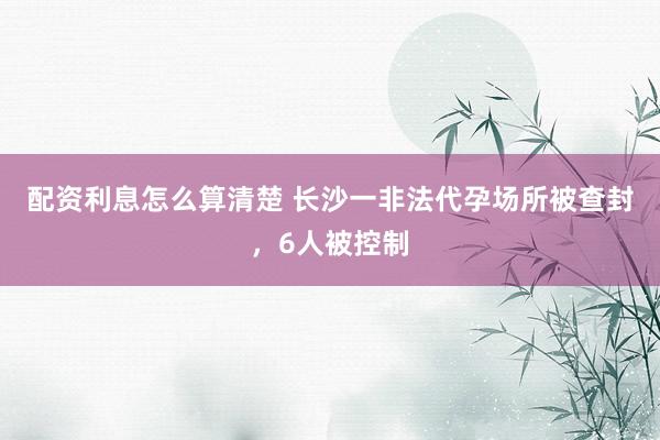 配资利息怎么算清楚 长沙一非法代孕场所被查封，6人被控制