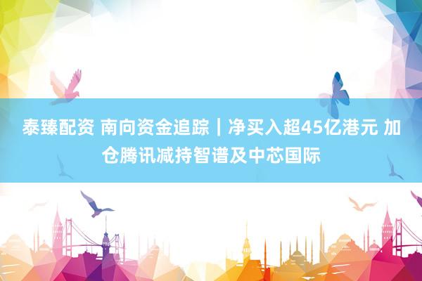 泰臻配资 南向资金追踪｜净买入超45亿港元 加仓腾讯减持智谱及中芯国际