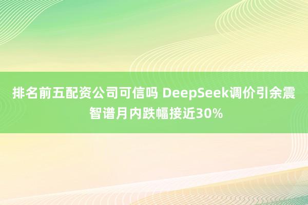 排名前五配资公司可信吗 DeepSeek调价引余震 智谱月内跌幅接近30%