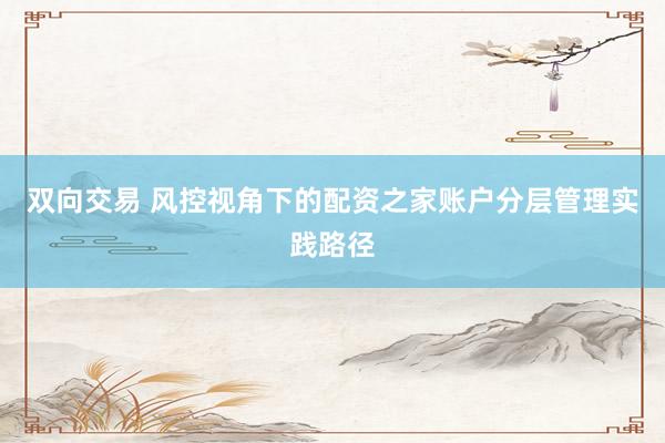 双向交易 风控视角下的配资之家账户分层管理实践路径