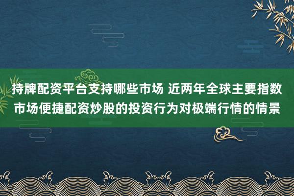 持牌配资平台支持哪些市场 近两年全球主要指数市场便捷配资炒股的投资行为对极端行情的情景