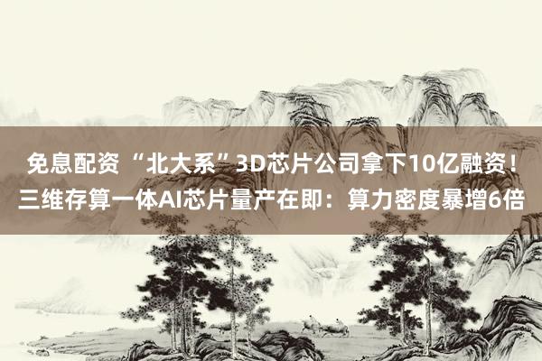 免息配资 “北大系”3D芯片公司拿下10亿融资！三维存算一体AI芯片量产在即：算力密度暴增6倍
