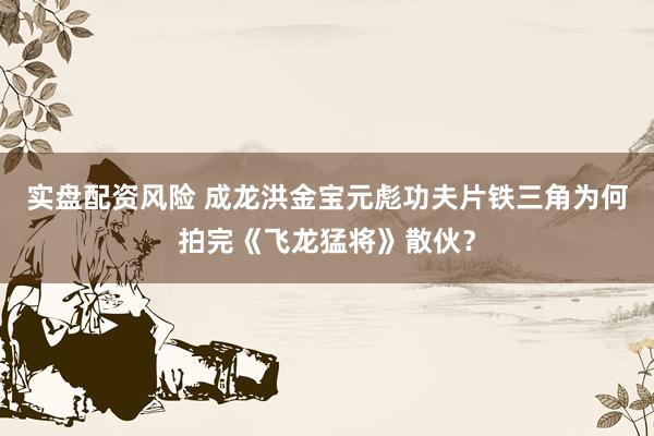 实盘配资风险 成龙洪金宝元彪功夫片铁三角为何拍完《飞龙猛将》散伙？