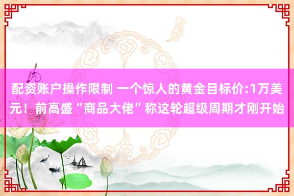 配资账户操作限制 一个惊人的黄金目标价:1万美元！前高盛“商品大佬”称这轮超级周期才刚开始