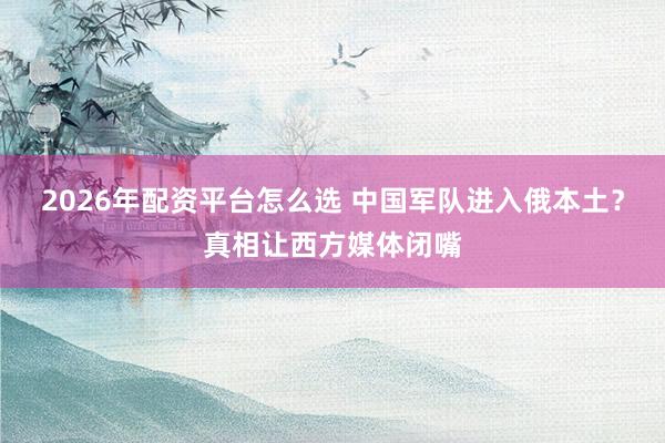 2026年配资平台怎么选 中国军队进入俄本土？真相让西方媒体闭嘴