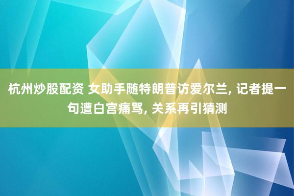 杭州炒股配资 女助手随特朗普访爱尔兰, 记者提一句遭白宫痛骂, 关系再引猜测